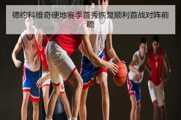 德约科维奇硬地赛季首秀恢复顺利首战对阵前瞻