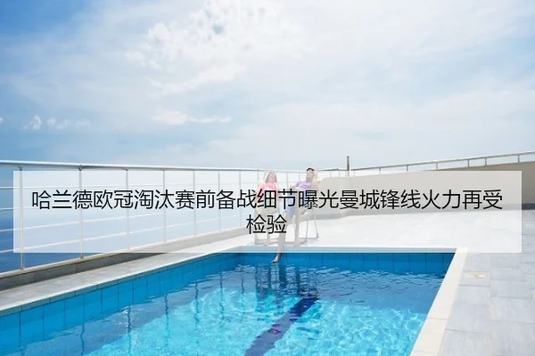 哈兰德欧冠淘汰赛前备战细节曝光曼城锋线火力再受检验