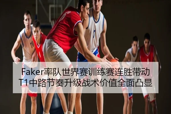 Faker率队世界赛训练赛连胜带动T1中路节奏升级战术价值全面凸显
